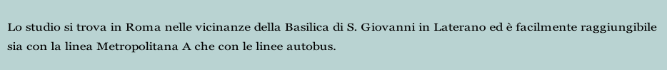 Lo studio si trova in Roma nelle vicinanze della Basilica di S. Giovanni in Laterano ed è facilmente raggiungibile 
sia con la linea Metropolitana A che con le linee autobus.